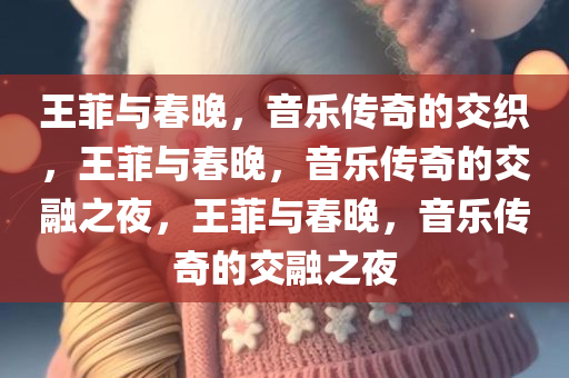 王菲与春晚，音乐传奇的交织，王菲与春晚，音乐传奇的交融之夜，王菲与春晚，音乐传奇的交融之夜