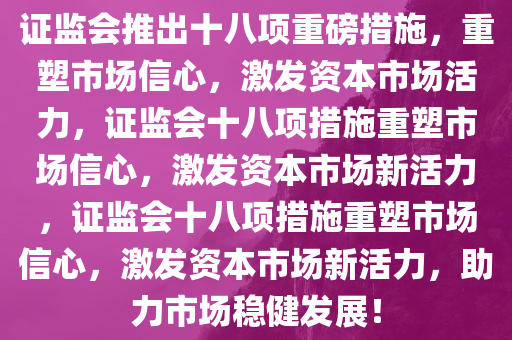 证监会推出十八项重磅措施，重塑市场信心，激发资本市场活力，证监会十八项措施重塑市场信心，激发资本市场新活力，证监会十八项措施重塑市场信心，激发资本市场新活力，助力市场稳健发展！