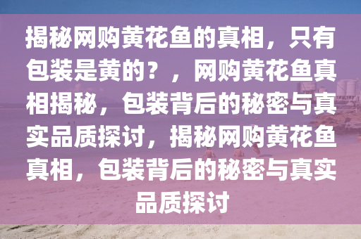 揭秘网购黄花鱼的真相，只有包装是黄的？，网购黄花鱼真相揭秘，包装背后的秘密与真实品质探讨，揭秘网购黄花鱼真相，包装背后的秘密与真实品质探讨