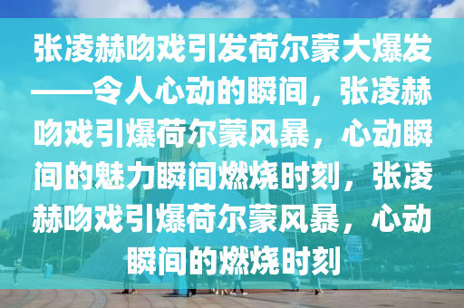 张凌赫吻戏引发荷尔蒙大爆发——令人心动的瞬间，张凌赫吻戏引爆荷尔蒙风暴，心动瞬间的魅力瞬间燃烧时刻，张凌赫吻戏引爆荷尔蒙风暴，心动瞬间的燃烧时刻