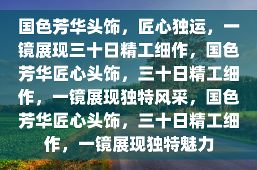 国色芳华头饰，匠心独运，一镜展现三十日精工细作，国色芳华匠心头饰，三十日精工细作，一镜展现独特风采，国色芳华匠心头饰，三十日精工细作，一镜展现独特魅力