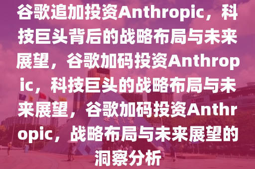 谷歌追加投资Anthropic，科技巨头背后的战略布局与未来展望，谷歌加码投资Anthropic，科技巨头的战略布局与未来展望，谷歌加码投资Anthropic，战略布局与未来展望的洞察分析