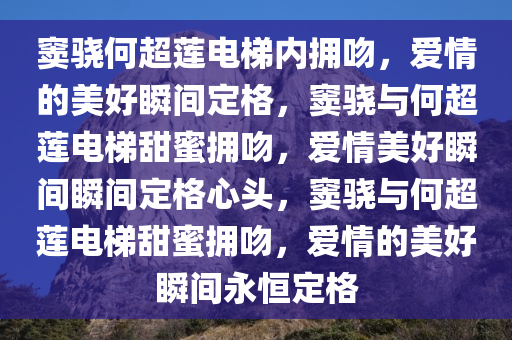 窦骁何超莲电梯内拥吻，爱情的美好瞬间定格，窦骁与何超莲电梯甜蜜拥吻，爱情美好瞬间瞬间定格心头，窦骁与何超莲电梯甜蜜拥吻，爱情的美好瞬间永恒定格
