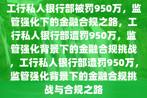 工行私人银行部被罚950万，监管强化下的金融合规之路，工行私人银行部遭罚950万，监管强化背景下的金融合规挑战，工行私人银行部遭罚950万，监管强化背景下的金融合规挑战与合规之路