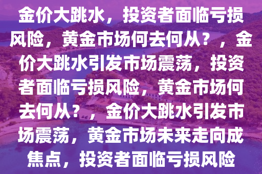 金价大跳水，投资者面临亏损风险，黄金市场何去何从？，金价大跳水引发市场震荡，投资者面临亏损风险，黄金市场何去何从？，金价大跳水引发市场震荡，黄金市场未来走向成焦点，投资者面临亏损风险