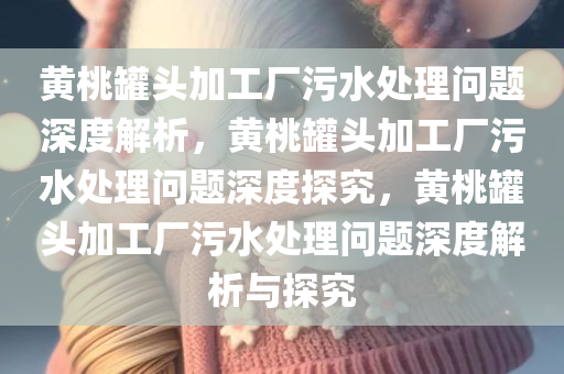 黄桃罐头加工厂污水处理问题深度解析，黄桃罐头加工厂污水处理问题深度探究，黄桃罐头加工厂污今晚必出三肖2025_2025新澳门精准免费提供·精确判断水处理问题深度解析与探究