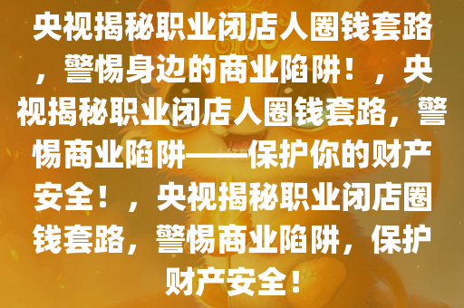 央视揭秘职业闭店人圈钱套路，警惕身边的商业陷阱！，央视揭秘职业闭店人圈钱套路，警惕商业陷阱——保护你的财产安全！，央视揭秘职业闭店圈钱套路，警惕商业陷阱，保护财产安全！