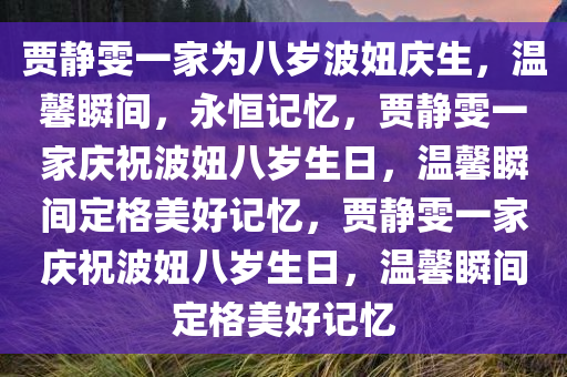 贾静雯一家为八岁波妞庆生，温馨瞬间，永恒记忆，贾静雯一家庆祝波妞八岁生日，温馨瞬间定格美好记忆，贾静雯一家庆祝波妞八岁生日，温馨瞬间定格美好记忆今晚必出三肖2025_2025新澳门精准免费提供·精确判断