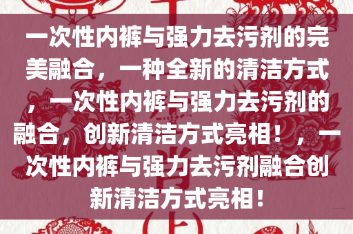一次性内裤与强力去污剂的完美融合，一种全新的清洁方式，一次性内裤与强力去污剂的融合，创新清洁方式亮相！，一次性内裤与强力去污剂融合创新清洁方式亮相！
