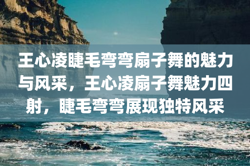 王心凌睫毛弯弯扇子舞的魅力与风采，王心凌扇子舞魅力四射，睫毛弯弯展现独特风采