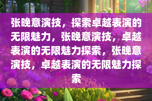 张晚意演技，探索卓越表演的无限魅力，张晚意演技，卓越表演的无限魅力探索，张晚意演技，卓越表演的无限魅力探索