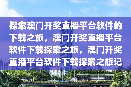 探索澳门开奖直播平台软件的下载之旅，澳门开奖直播平台软件下载探索之旅，澳门开奖直播平台软件下载探索之旅记
