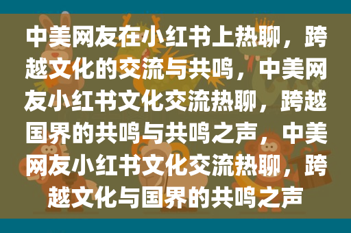 中美网友在小红书上热聊，跨越文化的交流与共鸣，中美网友小红书文化交流热聊，跨越国界的共鸣与共鸣之声，中美网友小红书文化交流热聊，跨越文化与国界的共鸣之声