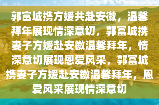 郭富城携方媛共赴安徽，温馨拜年展现情深意切，郭富城携妻子方媛赴安徽温馨拜年，情深意切展现恩爱风采，郭富城携妻子方媛赴安徽温馨拜年，恩爱风采展现情深意切