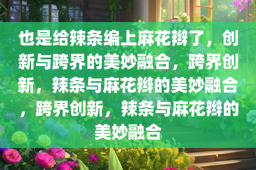 也是给辣条编上麻花辫了，创新与跨界的美妙融合，跨界创新，辣条与麻花辫的美妙融合，跨界创新，辣条与麻花辫的美妙融合