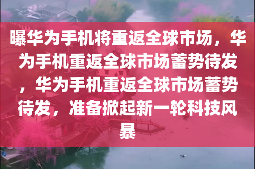 曝华为手机将重返全球市场，华为手机重返全球市场蓄势待发，华为手机重返全球市场蓄势待发，准备掀起新一轮科技风暴