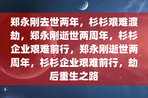 郑永刚去世两年，杉杉艰难渡劫，郑永刚逝世两周年，杉杉企业艰难前行，郑永刚逝世两周年，杉杉企业艰难前行，劫后重生之路