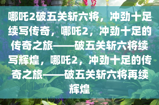 哪吒2破五关斩六将，冲劲十足续写传奇，哪吒2，冲劲十足的传奇之旅——破五关斩六将续写辉煌，哪吒2，冲劲十足的传奇之旅——破五关斩六将再续辉煌今晚必出三肖2025_2025新澳门精准免费提供·精确判断