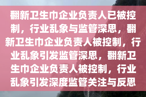 翻新卫生巾企业负责人已被控制，行业乱象与监管深思，翻新卫生巾企业负责人被控制，行业乱象引发监管深思，翻新卫生巾企业负责人被控制，行业乱象引发深度监管关注与反思今晚必出三肖2025_2025新澳门精准免费提供·精确判断
