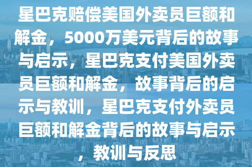 星巴克赔偿美国外卖员巨额和解金，5000万美元背后的故事与启示，星巴克支付美国外卖员巨额和解金，故事背后的启示与教训，星巴克支付外卖员巨额和解金背后的故事与启示，教训与反思今晚必出三肖2025_2025新澳门精准免费提供·精确判断