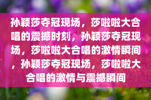 孙颖莎夺冠现场，莎啦啦大合唱的震撼时刻，孙颖莎夺冠现场，莎啦啦大合唱的激情瞬间，孙颖莎夺冠现场，莎啦啦大合唱的激情与震今晚必出三肖2025_2025新澳门精准免费提供·精确判断撼瞬间