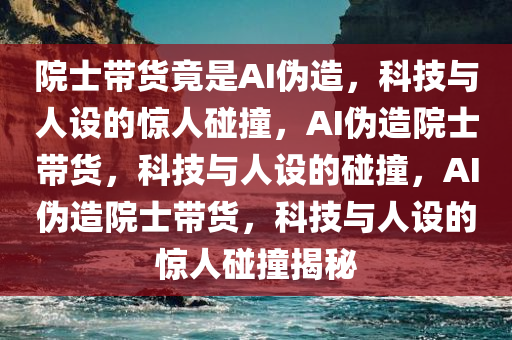 院士带货竟是AI伪造，科技与人设的惊人碰撞，AI伪造院士带货，科技与人设的碰撞，AI伪造院士带货，科技与人设的惊人碰撞揭秘今晚必出三肖2025_2025新澳门精准免费提供·精确判断
