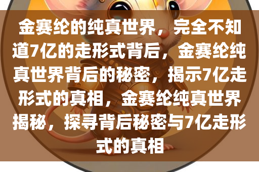 金赛纶的纯真世界，完全不知道7亿的走形式背后，金赛纶纯真世界背后的秘密，揭示7亿走形式的真相，金赛纶纯真世界揭秘，探寻背后秘密与7亿走形式的真相今晚必出三肖2025_2025新澳门精准免费提供·精确判断