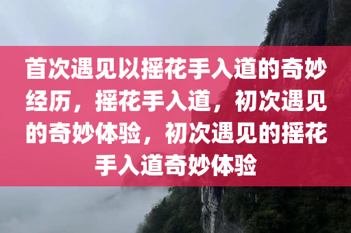 首次遇见以摇花今晚必出三肖2025_2025新澳门精准免费提供·精确判断手入道的奇妙经历，摇花手入道，初次遇见的奇妙体验，初次遇见的摇花手入道奇妙体验