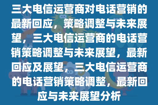 三大电信运营商对电话营销的最新回应，策略调整与未来展望，三大电信运营商的电话营销策略调整与未来展望，最新回应及展望，三大电信运营商的电话营销策略调整，最新回应与未来展望分析今晚必出三肖2025_2025新澳门精准免费提供·精确判断