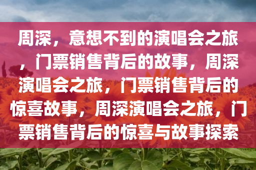 周深，意想不到的演唱会之旅，门票销售背后的故事，周深演唱会之旅，门票销售背后的惊喜故事，周深演唱会之旅，门票销售背后的惊喜与故事探索今晚必出三肖2025_2025新澳门精准免费提供·精确判断