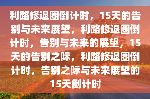 利路修退圈倒计时，15天的告别与未来展望，利路修退圈倒计时，告别与未来的展望，15天的告别之际，利路修退圈倒计时，告别之际与未来展望的15天倒计时