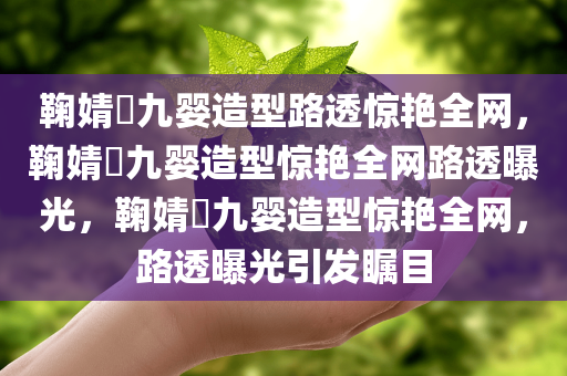 鞠婧祎九婴造型路透惊艳全网，鞠婧祎九婴造型惊艳全网路透曝光，鞠婧祎九婴造型惊艳全网，路透今晚必出三肖2025_2025新澳门精准免费提供·精确判断曝光引发瞩目