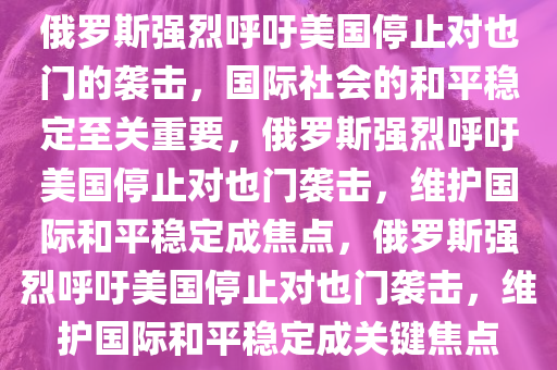 俄罗斯强烈呼吁美国停止对也门的袭击，国际社会的和平稳定至关重要，俄罗斯强烈呼吁美国停止对也门袭击，维护国际和平稳定成焦点，俄罗斯强烈呼吁美国停止对也门袭击，维护国际和平稳定成关键焦点今晚必出三肖2025_2025新澳门精准免费提供·精确判断