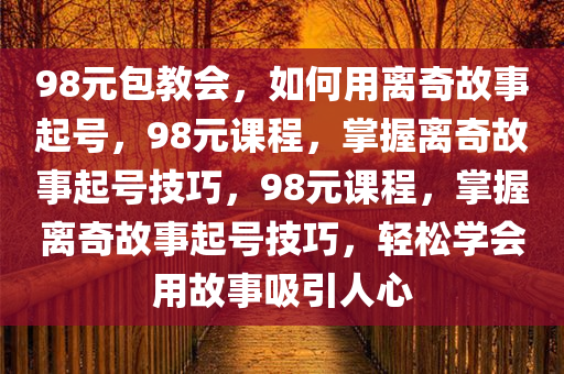 98元包教会，如何用离奇故事起号，98元课程，掌握离奇故事起号技巧，98元课程，掌握离奇故事起号技巧，轻今晚必出三肖2025_2025新澳门精准免费提供·精确判断松学会用故事吸引人心