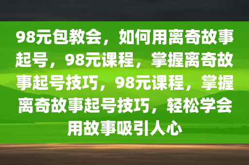 98元包教会，如何用离奇故事起号，98元课程，掌握离奇故事起号技巧，98元课程，掌握离奇故事起号技巧，轻松学会用故事吸引人心今晚必出三肖2025_2025新澳门精准免费提供·精确判断