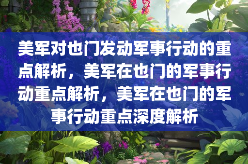 美军对也门发动军事行动的重点解析，美军在也门的军事行动重点解析，美军在也门的军事行动重点深度解析今晚必出三肖2025_2025新澳门精准免费提供·精确判断