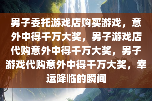 男子委托游戏店购买游戏，意外中得千万大奖，男子游戏店代购意外中得千万大奖，男子游戏代购意外中得千万大奖，幸运降临的瞬间今晚必出三肖2025_2025新澳门精准免费提供·精确判断