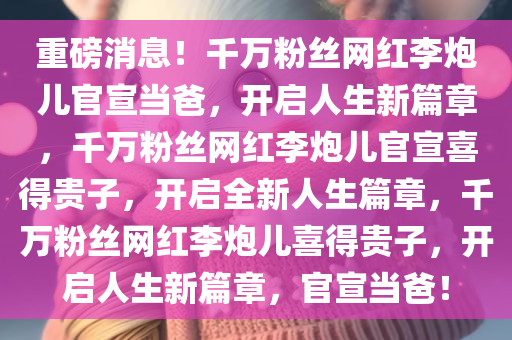 重磅消息！千万粉丝网红李炮儿官宣当爸，开启人生新篇章，千万粉丝网红李炮儿官宣喜得贵子，开启全新人生篇章，千万粉丝网红李炮儿喜得贵子，开启人生新篇章，官宣当爸！