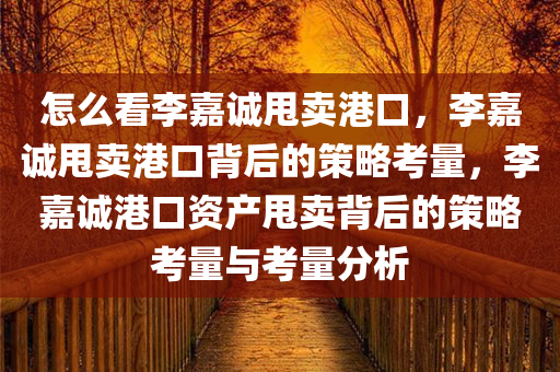 怎么看李嘉今晚必出三肖2025_2025新澳门精准免费提供·精确判断诚甩卖港口，李嘉诚甩卖港口背后的策略考量，李嘉诚港口资产甩卖背后的策略考量与考量分析
