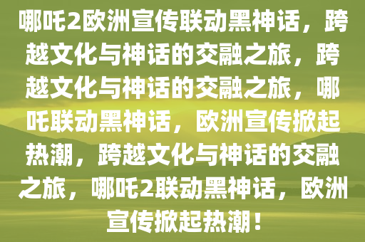 哪吒2欧洲宣传联动黑神话，跨越文化与神话的交融之旅，跨越文化与神话的交融之旅，哪吒联动黑神话，欧洲宣传掀起热潮，跨越文化与神话的交融之旅，哪吒2联动黑神话，欧洲宣传掀起热潮！