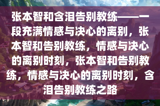 张本智和含泪告别教练——一段充满情感与决心的离别，张本智和告别教练，情感与决心的离别时刻，张本智和告别教练，情感与决心的离别时刻，含泪告别教练之路今晚必出三肖2025_2025新澳门精准免费提供·精确判断