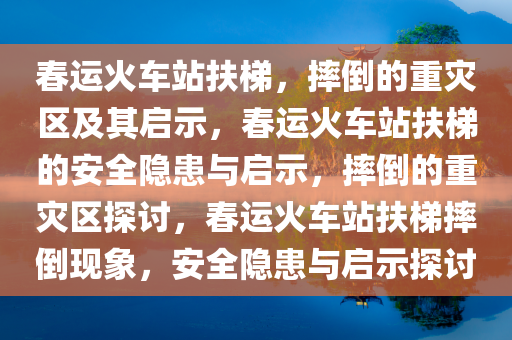 春运火车站扶梯，摔倒的重灾区及其启示，春运火车站扶梯的安全隐患与启示，摔倒的重灾区探讨，春运火车站扶梯摔倒现象，安全隐患与启示探讨