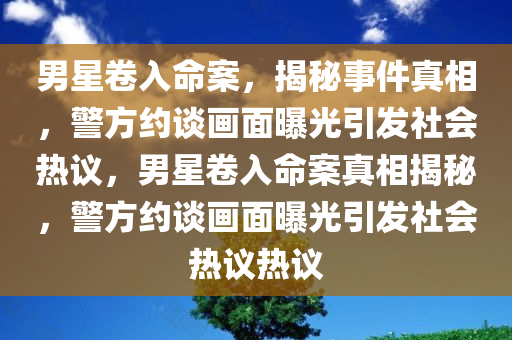 男星卷入命案，揭秘事件真相，警方约谈画面曝光引发社会热议，男星卷入命案真相揭秘，警方约谈画面曝光引发社会热议热议