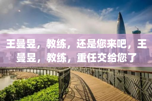 王曼昱，教练，还是您来吧，王曼昱，教练，重任交给您了