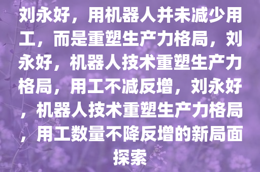 刘永好，用机器人并未减少用工，而是重塑生产力格局，刘永好，机器人技术重塑生产力格局，用工不减反增，刘永好，机器人技术重塑生产力格局，用工数量不降反增的新局面探索
