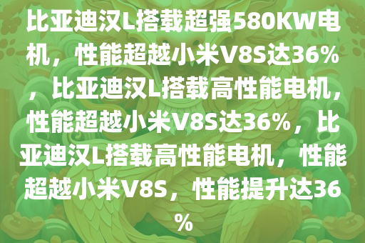 比亚迪汉L搭载超强580KW电机，性能超越小米V8S达36%，比亚迪汉L搭载高性能电机，性能超越小米V8S达36%，比亚迪汉L搭载高性能电机，性能超越小米V8S，性能提升达36%