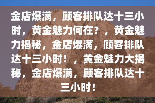 金店爆满，顾客排队达十三小时，黄金魅力何在？，黄金魅力揭秘，金店爆满，顾客排队达十三小时！，黄金魅力大揭秘，金店爆满，顾客排队达十三小时！