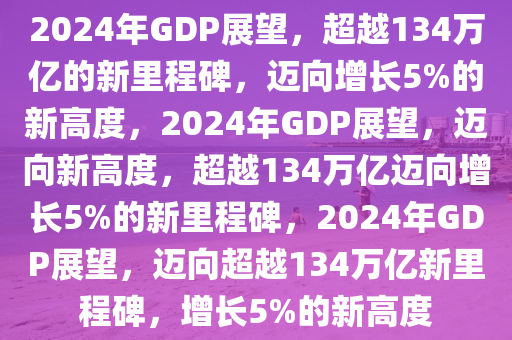 2024年GDP展望，超越134万亿的新里程碑，迈向增长5%的新高度，2024年GDP展望，迈向新高度，超越134万亿迈向增长5%的新里程碑，2024年GDP展望，迈向超越134万亿新里程碑，增长5%的新高度