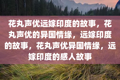 花丸声优远嫁印度的故事，花丸声优的异国情缘，远嫁印度的故事，花丸声优异国情缘，远嫁印度的感人故事