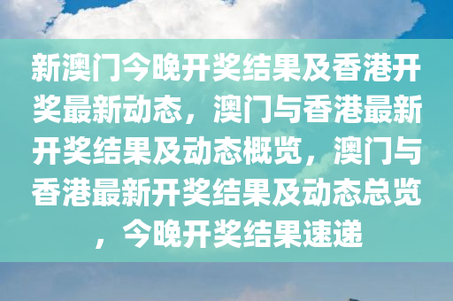 新澳门今晚开奖结果及香港开奖最新动态，澳门与香港最新开奖结果及动态概览，澳门与香港最新开奖结果及动态总览，今晚开奖结果速递